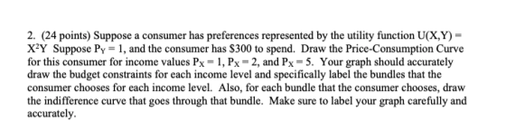 2. (24 points) Suppose a consumer has preferences represented by the utility function U(X,Y)- X2Y Suppose Py, and the consumer has $300 to spend. Draw the Price-Consumption Curve for this consumer for income values Px-1, Px 2, and Px- 5. Your graph should accurately draw the budget constraints for each income level and specifically label the bundles that the consumer chooses for each income level. Also, for each bundle that the consumer chooses, draw the indifference curve that goes through that bundle. Make sure to label your graph carefully and accurately.