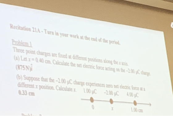 Recitation 21A-Turn in your work at the end of the peri Thire point chargs re fixed ferens poisions siong ter ni (a)Let!=0.40cm Calculate the net electric force acting on the-200pC 8315 875N Suppose that the-2.00 /C charge experiences zero net electric force ifferent x position. Calculatex 1.00 p/C -200C 400C 0.33 ㎝