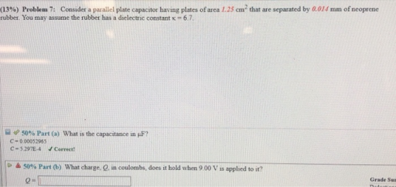 (13%) Problem 7: Consider a parallel plate capacitor having plates of area 1.25 ㎝2 that are separated by a014 min of neoprene rubber. You may assume the rubber has a dielectric constant k 6.7 50% Part (a) What is the capacitance in μF? C-000052965 C- 5.297E-4 Correct! 50% Part (b) What charge, Q, in coulombs, does it hold when 9 00 V is applied to it? Grade Su