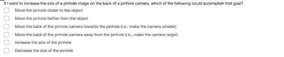 If I want to increase the size of a pinhole image on the back of a pinhole camera, which of the following could accomplish that goal? Move the pinhole closer to the object Move the pinhole farther from the object Move the back of the pinhole camera towards the pinhole (i.e., make the camera smaller) Move the back of the pinhole camera away from the pinhole (i.e., make the camera larger) Increase the size of the pinhole Decrease the size of the pinhole