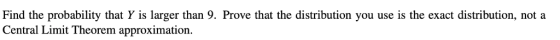 Find the probability that Y is larger than 9. Prove that the distribution you use is the exact distribution, nota Central Limit Theorem approximation