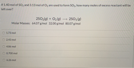 If 1.40 mol of SO2 and 3.13 mol of O2 are used to form SO3, how many moles of excess reactant will be left over? 2SO2(g) + O2