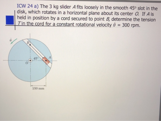 ICW 24 a) The 3 kg slider A fits loosely in the smooth 45° slot in the disk, which rotates in a horizontal plane about its ce
