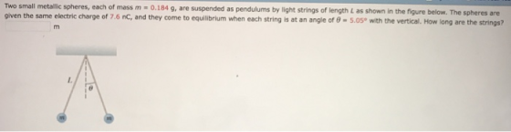 Two small metallic spheres, each given the same electric charge of 7.6 nC, and they come to equilibrium when each string is at an angle of θ-5.050 with the vertical. How long are the strings? of mass m 0.184 g, are suspended as pendulums by light strings of length L as shown in the figure below. The spheres are