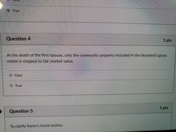 True Question 4 1 pts At the death of the first spouse, only the community property included in the decedents gross estate is stepped to fair market value. False True 1 pts Question 5 To clarify Karens burial wishes.