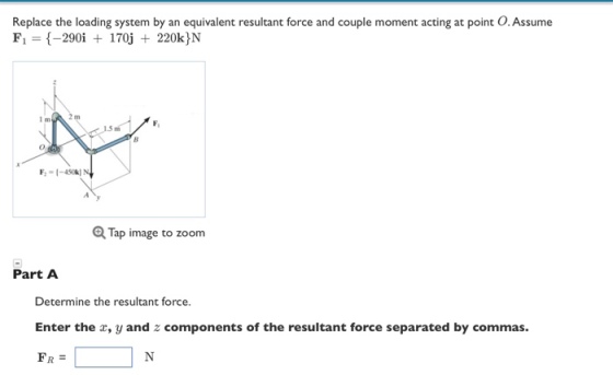 Replace the loading system by an equivalent resultant force and couple moment acting at point O.Assume F1 -290i 170j 220k N Q Tap image to zoom Part A Determine the resultant force. Enter the x, y and z components of the resultant force separated by commas. FR =