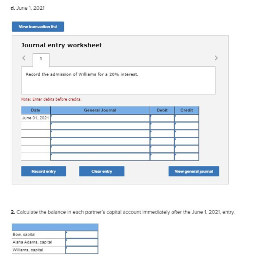 d. June 1, 2021 View transaction list Journal entry worksheet Record the admission of Williams for a 20% interest. Note: Ente
