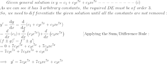Given\; general\; solution\; is\; y=c_1+c_2e^{7x}+c_3xe^{7x}---------(i) \\As\; we\; can\;see\; it\; has\; 3\; arbitrary\; constants,\; the\; required\; DE\; must\; be\; of\; order\; 3.\\So,\; we\; need\; to\; differentiate\;the\; given\; solution\; until\; all\; the\; constants\; are\; not\; removed:\\ y'=\frac{\mathrm{d} y}{\mathrm{d} x}=\frac{\mathrm{d} }{\mathrm{d} x}(c_1+c_2e^{7x}+c_3xe^{7x})\\=\frac{d}{dx}\left(c_1\right)+\frac{d}{dx}\left(c_2e^{7x}\right)+\frac{d}{dx}\left(c_3xe^{7x}\right)\;\;\;\;\quad\quad\quad[\mathrm{Applying\:the\:Sum/Difference\:Rule}:\quad \left(f\pm g\right)'=f\:'\pm g']\\=0+7c_2e^{7x}+c_3e^{7x}+7c_3xe^{7x}\\=7c_2e^{7x}+7c_3xe^{7x}+c_3e^{7x}\\\\ \implies \; y'=7c_2e^{7x}+7c_3xe^{7x}+c_3e^{7x}\\