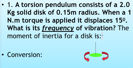 . 1. A torsion pendulum consists of a 2.0 Kg solid disk of 0.15m radius. When a 1 N.m torque is applied it displaces 150. What is its frequency of vibration? The moment of inertia for a disk is: Conversion: