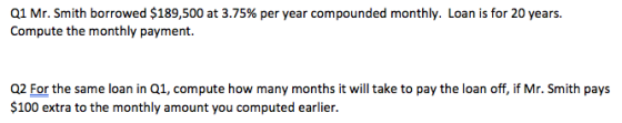 Q1 Mr. Smith borrowed $189,500 at 3.75% per year compounded monthly. Loan is for 20 years. Compute the monthly payment. Q2 For the same loan in Q1, compute how many months it will take to pay the loan off, if Mr. Smith pays $100 extra to the monthly amount you computed earlier