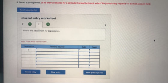 5. Record adjusting entries. (If no entry is required for a particular select No journal entry required in the first account field.) View transaction list Journal entry worksheet Record the adjustment for depreciation. Note: Enter debits before credits. Debit Credit Record entry Clear entry View general journal