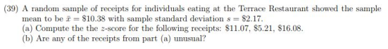 (39) A random sample of receipts for individuals eating at the Terrace Restaurant showed the sample mean to be $10.38 with sample standard deviation s $2.17 (a) Compute the the z-score for the following receipts: $11.07, $5.21, $16.08. (b) Are any of the receipts from part (a) unsual?