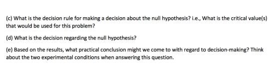 (c) what is the decision rule for making a decision about the null hypothesis? i.e., what is the critical value(s) that would be used for this problem? (d) What is the decision regarding the null hypothesis? (e) Based on the results, what practical conclusion might we come to with regard to decision-making? Think about the two experimental conditions when answering this question.