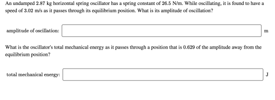 An undamped 2.87 kg horizontal spring oscillator has a spring constant of 26.5 N/m. While oscillating, it is found to have a