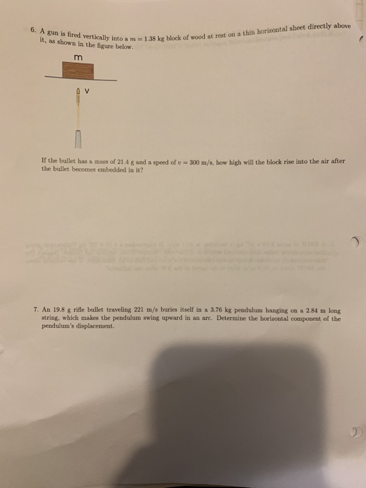 A gun is fired it, as shown in the f 6. 1 kok fwat rst on a thin horiontal sheet direcely aboe vertically into a m figure below If the bullet has a mass of 21.4 g and a speed of t- 300 m/s, how high will the block rise into the air after the bullet becomes embedded in it? 7. An 19.8 g rifle bullet traveling 221 m/s buries itself in a 3.76 kg pendulum hanging on a 2.84 m long string, which makes the pendulum swing upward in an arc. Determine the horizontal component of the pendulums displacement