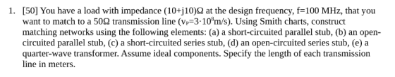 [50] You have a load with impedance (10+j10)? at the design frequency, f-100 MHz, that you want to match to a 50? transmission line (v,-3.108m/s). Using Smith charts, construct matching networks using the following elements: (a) a short-circuited parallel stub, (b) an open- circuited parallel stub, (c) a short-circuited series stub, (d) an open-circuited series stub, (e) a quarter-wave transformer. Assume ideal components. Specify the length of each transmission line in meters. ·