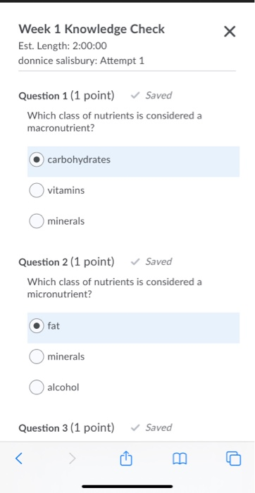 х Week 1 Knowledge Check Est. Length: 2:00:00 donnice salisbury: Attempt 1 Question 1 (1 point) Saved Which class of nutrient