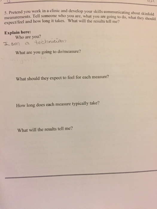 u work in a clinic and develop your skills communicating about skinfold 5. Pretend yo measurements. Tell someone who you are, what you are going to do, what they should expect/feel and how long it takes. What will the results tell me? Explain here: Who are you? What are you going to do/measure? What should they expect to feel for each measure? How long does each measure typically take? What will the results tell me?