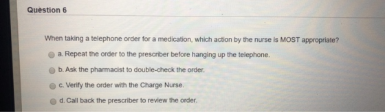 Question 6 When taking a telephone order for a medication, which action by the nurse is MOST appropriate? a. Repeat the order