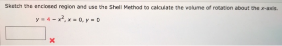 Sketch the enclosed region and use the Shell Method to calculate the volume of rotation about the x-axis. y = 4 – x2, x = 0,