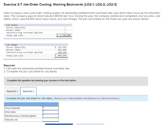Exercise 2-7 Job-Order Costing; Working Backwards [LO2-1, LO2-2, LO2-3] Hahn Company uses a job-order costing system. Its plantwide predetermined overhead rate uses direct labor-hours as the allocation base. The company pays its direct laborers $15.50 per hour. During the year, the company started and completed only two jobs-Job Alpha, which used 64,400 direct labor-hours, and Job Omega. The job cost sheets for the these two jobs are shown below: Job Alpha Direct materials Direct labor Manufacturing overhead applied Total job cost $ 1,790,000 Job Omega Direct materials Direct labor Manufacturing overhead applied Total job cost $ 276,950 401,450 220,156 $ 898,550 Required 1. Calculate the plantwide predetermined overhead rate 2. Complete the job cost sheet for Job Alpha Complete this question by entering your answers in the tabs below Required 1Required 2 Complete the job cost sheet for Job Alpha. (Round your intermediate calculations to 2 decimal places.) Direct materials Direct labor Manufacturing overhead applied Total job cost