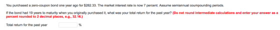You purchased a zero-coupon bond one year ago for $282.33. The market interest rate is now 7 percent. Assume semiannual coumpounding periods. If the bond had 19 years to maturity when you originally purchased it, what was your total return for the past year? (Do not round intermediate calculations and enter your answer as a percent rounded to 2 decimal places, e.g., 32.16.) Total return for the past year 1%