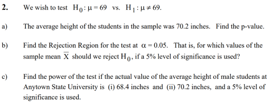2. a) b) We wish to test H0:μ=69 Hi : μ#69. vs. The average height of the students in the sample was 70.2 inches. Find the p-value. Find the Rejection Region for the test at a -0.05. Tha is, for which values of the sample mean X should we reject H 0, if a 5% level of significance is used? Find the power of the test if the actual value of the average height of male students at Anytown State University is (i) 68.4 inches and (ii) 70.2 inches, and a 5% level of significance is used. c)