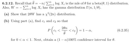 6.2.1 2. Recall that θ--r/ Σ (θ, 1 ) distribution. Also, W - i-1 log Xi has the gamma distribution Г(n, 1/ ) -1 log X, is the mle of θ for a beta (a) Show that 2θW has a X2(2n) distribution. (b) Using part (a), find ci and c2 so that (6.2.35) for 0 < α < 1 . Next, obtain a (1-a) 100% confidence interval for θ.