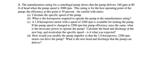 3. The manufacturers rating for a centrifugal pump shows that the pump delivers 160 gpm at 80 ft of head when the pump speed is 3000 rpm. This rating is for the best operating point of the pump: the efficiency at this point is 59 percent. (be careful with units) (a) Calculate the specific speed of the pump. (b) What is the horsepower required to operate the pump at the manufacturers rating? (c) A 1.8 horsepower motor with a speed of 2200 rpm is available for turning the pump. If the pump speed is changed to 2200 rpm but pump efficiency stays the same, what is the necessary power to operate the pump? Calculate the head and discharge at the new bep, and recalculate the specific speed is it what you expected? (d) How would you modify the pump impellor so that the 1.8 horsepower, 2200 rpm motor can drive the pump? What is the new head and discharge that the pump can deliver?
