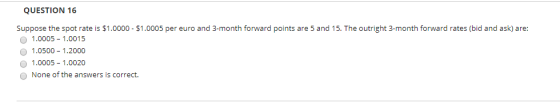 QUESTION 16 Suppose the spot rate is $1.0000 - $1.0005 per euro and 3-month forward points are 5 and 15. The outright 3-month