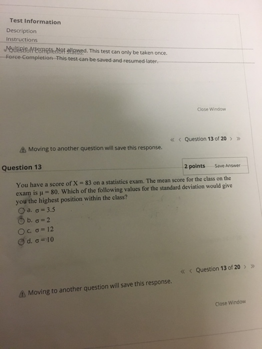 Test Information Description Instructions Myuugt A EeafeNot tewed. This test can only be taken once. -Force-Completion-This test can be saved-and resumed later Close Window « Question 13 of 20 A Moving to another question will save this response. Question 13 2 points Save Answer You have a score of X 83 on a statistics exam. The mean score for the class on the exam is μ 80, which of the following values for the standard deviation would give you the highest position within the class? Question 13 of 20 Moving to another question will save this response. Close Window