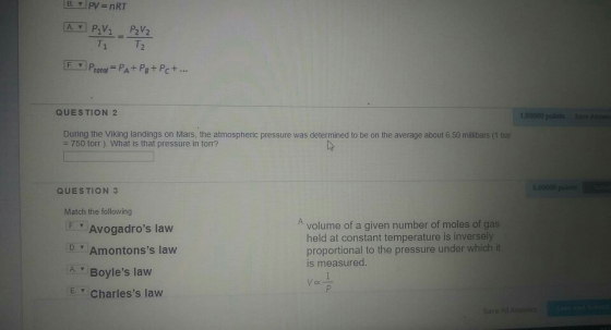 T. Ptotal-PA+ Pe+ Pc + QUESTION 2 During the Viking landings on Mars, the atmospheric pressure was determined to be on the average about 6.50 millibars (1 bar 750 torr ). What is that pressure in torr? QUESTION 3 Match the following Avolume of a given number of moles of gas Avogadros law DAmontonss law A Boyles law E Charless law held at constant temperature is inversely proportional to the pressure under which it is measured oc