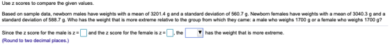 Use z scores to compare the given values Based on sample data, newborn males have weights with a mean of 3201.4 g and a standard deviation of 560.7 g. Newborn females have weights with a mean of 3040.3 g and a standard deviation of 588.7 g. Who has the weight that is more extreme relative to the group from which they came: a male who weighs 1700 g or a female who weighs 1700 9? ▼ has the weight that is more extreme. Since the z score for the male is z (Round to two decimal places.) and the z score for the female is z = the