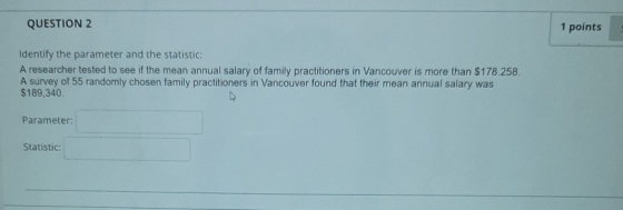 QUESTION 2 1 points Identify the parameter and the statistic: A researcher tested to see if the mean annual salary of family