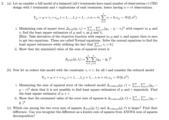 (a) Let us consider a full model of a balanced (all t treatments have equal number of observations r) CRD design with t treatments and r replications of each treatment, hence having n-rt observations. 2. i. Minimizing sum of square error Δfull (μTi) -Σι-1 Σ-1 (Vi,- μ-Ti)2 with respect to μ and Ti find the least square estimators of μ and Ti as μ and Ti. Hint: Take derivative of the objective function with respect to μ and Ti and equate then to zero to get two equations. These are called Normal equations. Solve the normal equations to find the least square estimators while utilizing the fact that Lil Ti-OJ ii. Show that the minimized value of the sum of squared errors is (b) Now let us reduce this model with the constraint T = T, for all i and consider the reduced model i. Minimizing the sum of squared error of the reduced model Δreduced ,r) Σι! Σ1Gj μ-T)2 show that it is not possible to find least square estimators of μ and T separately. Find the least square estimator of μ + τ. 11. Show that the minimized value of the error sum of squares is ΔΤ educed(LT) Σί-14 1 (Vij 2 (c) Which one among the two error sum of squares Δfull(A, Ti) and 4,educed(μ,*) is larger? Find their difference. Can you recognize the difference as a known sum of squares from ANOVA sum of squares decomposition?