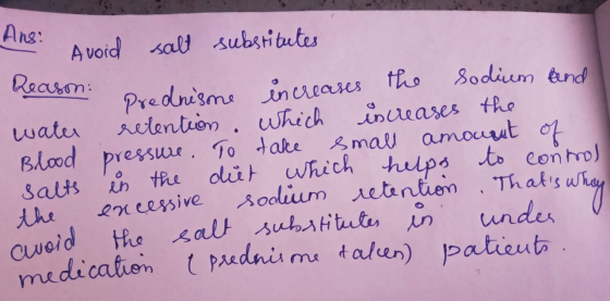 Ans: Avoid salt substitutes Reason: prednisme increases the sodium and water retention which increases the Blood pressure. To