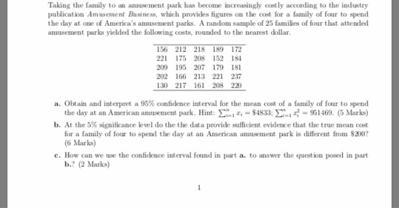 Taking the family to an amusement park has become increasingly costly according to the industry publication Amusement Business, which provides figures on the cost for a family of four to spend the day at one of Americas amusement parks. A random sample of 25 families of four that attended amusement parks yielded the following costs, rounded to the nearest dollar. 156 212 218 189 172 221 175 208 152 184 209 195 207 179 181 202 166 213 221 237 130 217 161 208 220 a. Obtain and interpret a 95% confidence interval for the mean cost of a family of four to spend the day at an American aniusement park. Hint: Σί-Fr $4833; Σ.. r-951469. (5 Marks) b. At the 5% significance level do the the data provide sufficient evidence that the true mean cost for a family of four to spend the day at an American amusement park is different from $200? 6 Marks) c. How can we use the confidence interval found in part a. to answer the question posed in part b.? (2 Marks)