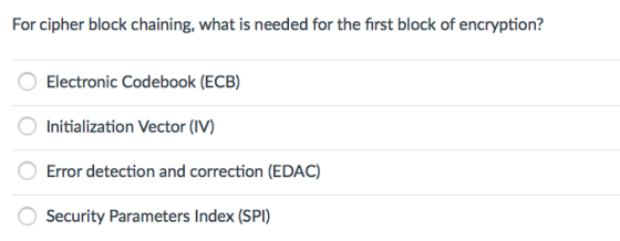 For cipher block chaining, what is needed for the first block of encryption? Electronic Codebook (ECB) Initialization Vector (IV) O Error detection and correction (EDAC) O Security Parameters Index (SPI)