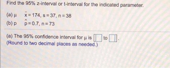 Find the 95% z-interval or t-interval for the indicated parameter. (a) u x 174, s 37, n 38 (b)p p 0.7, n 73 (a) The 95% confidence interval for is L to l (Round to two decimal places as needed.)