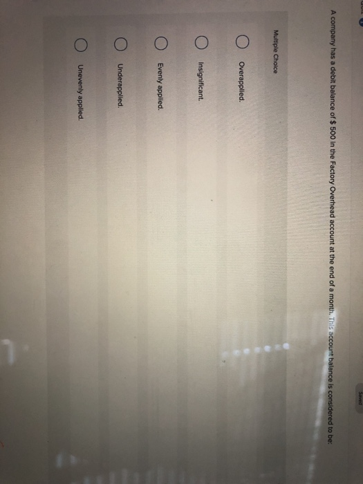 Saved A company has a debit balance of $ 500 in the Factory Overhead account at the end of a month. This account balance is c