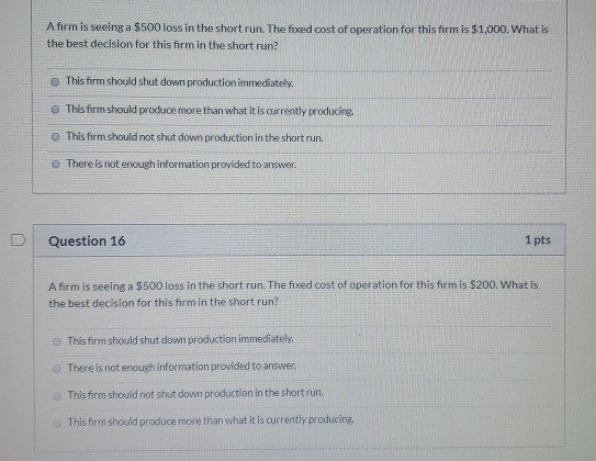 A firm is seeing a $500 loss in the short run. The fixed cost of operation for this firm is $1,000. What is the best decision