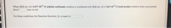 When 22.0 mL of a 5.67x104 M sodium carbonate solution is combined with 12.0 ml of a 7.64x10M lead acetate solution does a pr