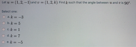 Let u = (1, 2, -1) and v = (1, 2, k). Find k such that the angle between u and V is 90°. Select one: a. k= -3 b.k=5 c.k=1 d.
