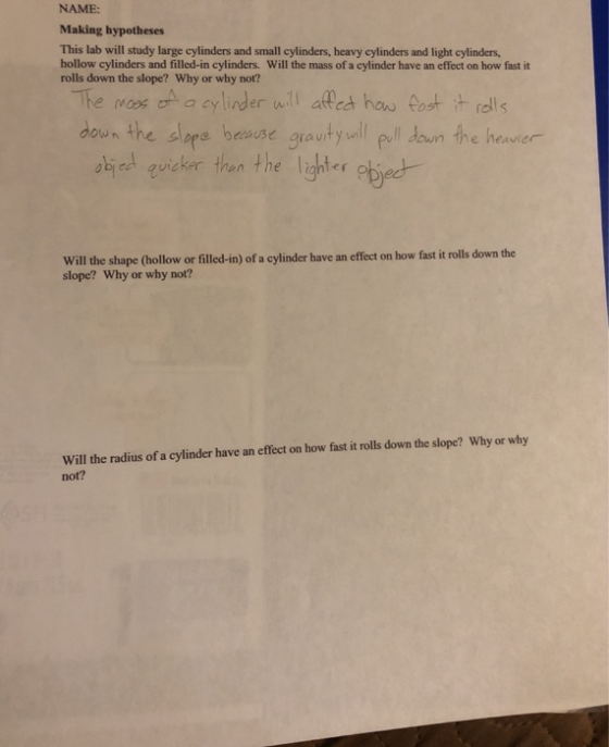 NAME: Making hypotheses This lab will study large cylinders and small cylinders, heavy cylinders and light cylinders, hollow cylinders and filled-in cylinders. Will the mass of a cylinder have an effect on how fast it rolls down the slope? Why or why not? -The Mac on a cylinder nti affet hoo fost it fels doun the slope heure gauityull eull doun the heurer down he neavier ski el guistor then the leher obieet Will the shape Chollow or filled-in) of a cylinder have an effect on how fast i rolls down the slope? Why or why not? Will the radius of a cylinder have an effect on how fast it rolls down the slope? Why or why not?