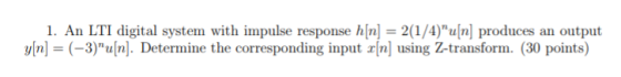 1. An LTI digital system with impulse response h[n] = 2(1/4)u[n] produces an output y[n] = (-3)u[n]. Determine the corresponding input x[n] using Z-transform. (30 points)