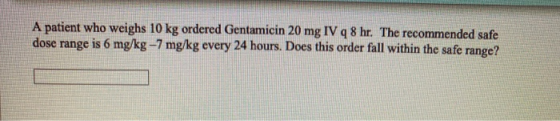 A patient who weighs 10 kg ordered Gentamicin 20 mg IV q 8 hr. The recommended safe dose range is 6 mg/kg-7 mg/kg every 24 ho