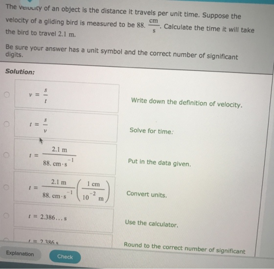 The veruuicy of an object is the distance it travels per unit time. Suppose the velocity of a gliding bird is measured to be 88.Calculate the time it will take the bird to travel 2.1 m. Be sure your answer has a unit symbol and the correct number of significant cm digits. Solution: Write down the definition of velocity. VE- Solve for time: 2.1 m Put in the data given. 88. cm.s 2.1 m 1 cm 88. cm . s (10 -m Convert units. 1 = 2.386 s Use the calculator. 2.386s Round to the correct number of significant Explanation Check