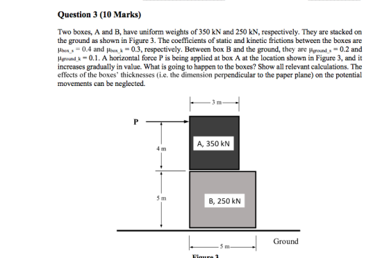 Question 3 (10 Marks) Two boxes, A and B, have uniform weights of 350 kN and 250 kN, respectively. They are stacked on the ground as shown in Figure 3. The coefficients of static and kinetic frictions between the boxes are μbox,-0.4 and μboxk-0.3, respectively. Between box B and the ground, they are μgrounds-0.2 and lgrundk 0.1. A horizontal force P is being applied at box A at the location shown in Figure 3, and it increases gradually in value. What is going to happen to the boxes? Show all relevant calculations. The effects of the boxes thicknesses (i.e. the dimension perpendicular to the paper plane) on the potential movements can be neglected. In A, 350 kN 4 Im B, 250 kN Ground 5 m