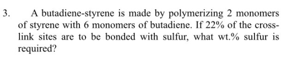3. Abuta diene-styrene is made by polymerizing 2 monomers of styrene with 6 monomers of butadiene. If 22% of the cross link sites are to be bonded with sulfur, what wt.% sulfur is required?
