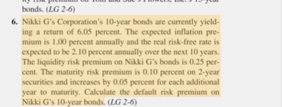 bonds. (LG 2-6 6. Nikki Gs Corporations 10-year bonds are currently yield- ing a return of 6.05 percent. The expected inflation pre- mium is 1.00 percent annually and the real risk-free rate is expected to be 2.10 percent annually over the next 10 years. The liquidity risk premium on Nikki Gs bonds is 0.25 per- cent. The maturity risk premium is 0.10 percent on 2-year securities and increases by 0.05 percent for each additional year to maturity. Calculate the default risk premium on Nikki Gs 10-year bonds. (LG 2-6